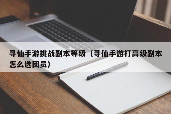 寻仙手游挑战副本等级（寻仙手游打高级副本怎么选团员）-第1张图片-澳门十大正规网投平台 - 十大网投正规信誉网址