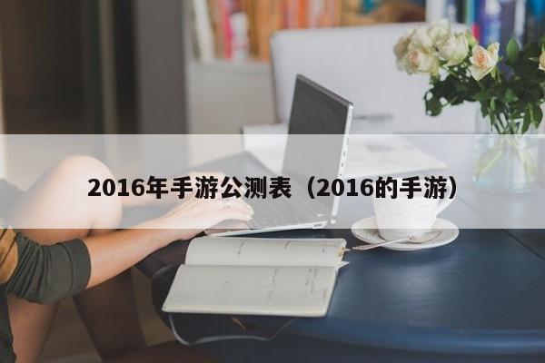 2016年手游公测表（2016的手游）-第1张图片-澳门十大正规网投平台 - 十大网投正规信誉网址